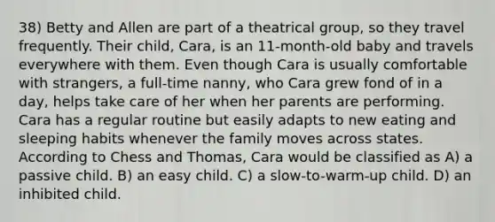 38) Betty and Allen are part of a theatrical group, so they travel frequently. Their child, Cara, is an 11-month-old baby and travels everywhere with them. Even though Cara is usually comfortable with strangers, a full-time nanny, who Cara grew fond of in a day, helps take care of her when her parents are performing. Cara has a regular routine but easily adapts to new eating and sleeping habits whenever the family moves across states. According to Chess and Thomas, Cara would be classified as A) a passive child. B) an easy child. C) a slow-to-warm-up child. D) an inhibited child.