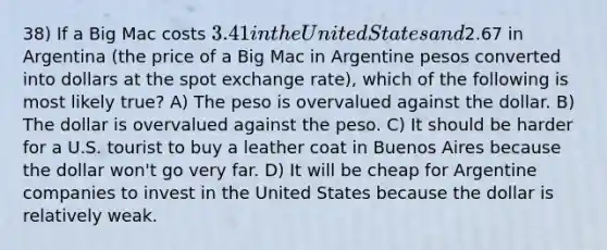 38) If a Big Mac costs 3.41 in the United States and2.67 in Argentina (the price of a Big Mac in Argentine pesos converted into dollars at the spot exchange rate), which of the following is most likely true? A) The peso is overvalued against the dollar. B) The dollar is overvalued against the peso. C) It should be harder for a U.S. tourist to buy a leather coat in Buenos Aires because the dollar won't go very far. D) It will be cheap for Argentine companies to invest in the United States because the dollar is relatively weak.