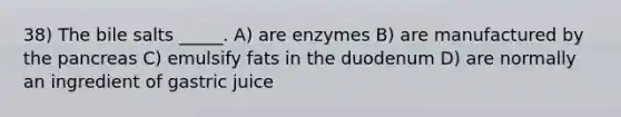 38) The bile salts _____. A) are enzymes B) are manufactured by the pancreas C) emulsify fats in the duodenum D) are normally an ingredient of gastric juice