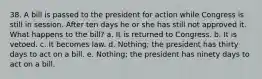 38. A bill is passed to the president for action while Congress is still in session. After ten days he or she has still not approved it. What happens to the bill? a. It is returned to Congress. b. It is vetoed. c. It becomes law. d. Nothing; the president has thirty days to act on a bill. e. Nothing; the president has ninety days to act on a bill.