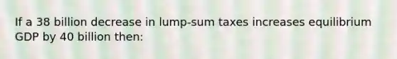 If a 38 billion decrease in lump-sum taxes increases equilibrium GDP by 40 billion then: