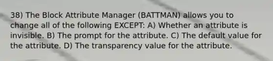 38) The Block Attribute Manager (BATTMAN) allows you to change all of the following EXCEPT: A) Whether an attribute is invisible. B) The prompt for the attribute. C) The default value for the attribute. D) The transparency value for the attribute.