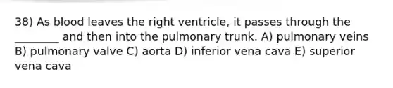 38) As blood leaves the right ventricle, it passes through the ________ and then into the pulmonary trunk. A) pulmonary veins B) pulmonary valve C) aorta D) inferior vena cava E) superior vena cava