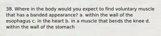 38. Where in the body would you expect to find voluntary muscle that has a banded appearance? a. within the wall of the esophagus c. in the heart b. in a muscle that bends the knee d. within the wall of the stomach