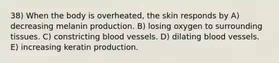 38) When the body is overheated, the skin responds by A) decreasing melanin production. B) losing oxygen to surrounding tissues. C) constricting <a href='https://www.questionai.com/knowledge/kZJ3mNKN7P-blood-vessels' class='anchor-knowledge'>blood vessels</a>. D) dilating blood vessels. E) increasing keratin production.