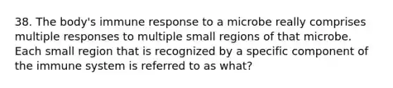 38. The body's immune response to a microbe really comprises multiple responses to multiple small regions of that microbe. Each small region that is recognized by a specific component of the immune system is referred to as what?