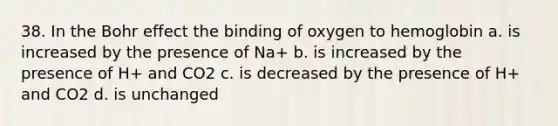 38. In the Bohr effect the binding of oxygen to hemoglobin a. is increased by the presence of Na+ b. is increased by the presence of H+ and CO2 c. is decreased by the presence of H+ and CO2 d. is unchanged