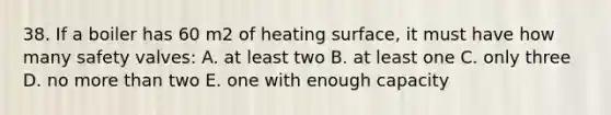 38. If a boiler has 60 m2 of heating surface, it must have how many safety valves: A. at least two B. at least one C. only three D. no more than two E. one with enough capacity