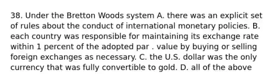 38. Under the Bretton Woods system A. there was an explicit set of rules about the conduct of international monetary policies. B. each country was responsible for maintaining its exchange rate within 1 percent of the adopted par . value by buying or selling foreign exchanges as necessary. C. the U.S. dollar was the only currency that was fully convertible to gold. D. all of the above