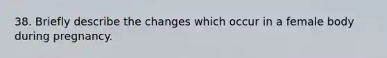 38. Briefly describe the changes which occur in a female body during pregnancy.