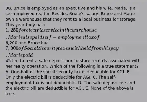 38. Bruce is employed as an executive and his wife, Marie, is a self-employed realtor. Besides Bruce's salary, Bruce and Marie own a warehouse that they rent to a local business for storage. This year they paid 1,250 for electric service in the warehouse. Marie also paid self-employment tax of6,200 and Bruce had 7,000 of Social Security taxes withheld from his pay. Marie paid45 fee to rent a safe deposit box to store records associated with her realty operation. Which of the following is a true statement? A. One-half of the social security tax is deductible for AGI. B. Only the electric bill is deductible for AGI. C. The self-employment tax is not deductible. D. The safe deposit fee and the electric bill are deductible for AGI. E. None of the above is true.