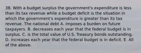 38. With a budget surplus the​ government's expenditure is <a href='https://www.questionai.com/knowledge/k7BtlYpAMX-less-than' class='anchor-knowledge'>less than</a> its tax revenue while a budget deficit is the situation in which the​ government's expenditure is <a href='https://www.questionai.com/knowledge/ktgHnBD4o3-greater-than' class='anchor-knowledge'>greater than</a> its tax revenue. The national debt A. imposes a burden on future taxpayers. B. decreases each year that <a href='https://www.questionai.com/knowledge/kS29NErBPI-the-federal-budget' class='anchor-knowledge'>the federal budget</a> is in surplus. C. is the total value of U.S. Treasury bonds outstanding. D. increases each year that the federal budget is in deficit. E. All of the above.