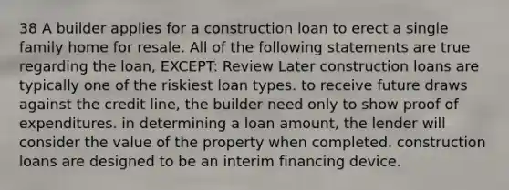 38 A builder applies for a construction loan to erect a single family home for resale. All of the following statements are true regarding the loan, EXCEPT: Review Later construction loans are typically one of the riskiest loan types. to receive future draws against the credit line, the builder need only to show proof of expenditures. in determining a loan amount, the lender will consider the value of the property when completed. construction loans are designed to be an interim financing device.