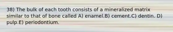 38) The bulk of each tooth consists of a mineralized matrix similar to that of bone called A) enamel.B) cement.C) dentin. D) pulp.E) periodontium.
