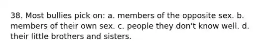38. Most bullies pick on: a. members of the opposite sex. b. members of their own sex. c. people they don't know well. d. their little brothers and sisters.