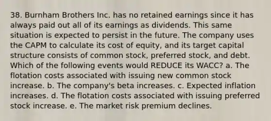 38. Burnham Brothers Inc. has no retained earnings since it has always paid out all of its earnings as dividends. This same situation is expected to persist in the future. The company uses the CAPM to calculate its cost of equity, and its target capital structure consists of common stock, preferred stock, and debt. Which of the following events would REDUCE its WACC? a. The flotation costs associated with issuing new common stock increase. b. The company's beta increases. c. Expected inflation increases. d. The flotation costs associated with issuing preferred stock increase. e. The market risk premium declines.