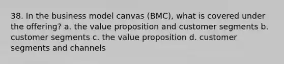 38. In the business model canvas (BMC), what is covered under the offering? a. the value proposition and customer segments b. customer segments c. the value proposition d. customer segments and channels