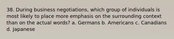 38. During business negotiations, which group of individuals is most likely to place more emphasis on the surrounding context than on the actual words? a. Germans b. Americans c. Canadians d. Japanese