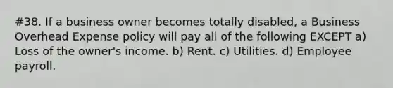 #38. If a business owner becomes totally disabled, a Business Overhead Expense policy will pay all of the following EXCEPT a) Loss of the owner's income. b) Rent. c) Utilities. d) Employee payroll.