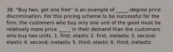 38. "Buy two, get one free" is an example of _____-degree price discrimination. For this pricing scheme to be successful for the firm, the customers who buy only one unit of the good must be relatively more price _____ in their demand than the customers who buy two units. 1. first; elastic 2. first; inelastic 3. second; elastic 4. second; inelastic 5. third; elastic 6. third; inelastic