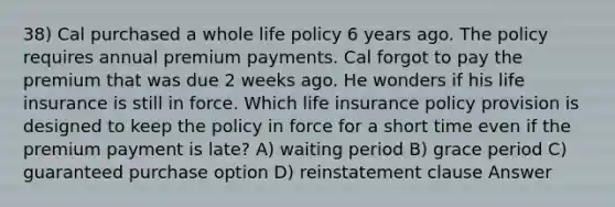 38) Cal purchased a whole life policy 6 years ago. The policy requires annual premium payments. Cal forgot to pay the premium that was due 2 weeks ago. He wonders if his life insurance is still in force. Which life insurance policy provision is designed to keep the policy in force for a short time even if the premium payment is late? A) waiting period B) grace period C) guaranteed purchase option D) reinstatement clause Answer