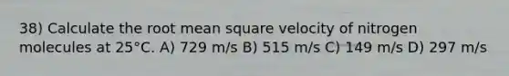 38) Calculate the root mean square velocity of nitrogen molecules at 25°C. A) 729 m/s B) 515 m/s C) 149 m/s D) 297 m/s