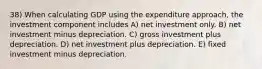 38) When calculating GDP using the expenditure approach, the investment component includes A) net investment only. B) net investment minus depreciation. C) gross investment plus depreciation. D) net investment plus depreciation. E) fixed investment minus depreciation.