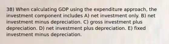 38) When calculating GDP using the expenditure approach, the investment component includes A) net investment only. B) net investment minus depreciation. C) gross investment plus depreciation. D) net investment plus depreciation. E) fixed investment minus depreciation.