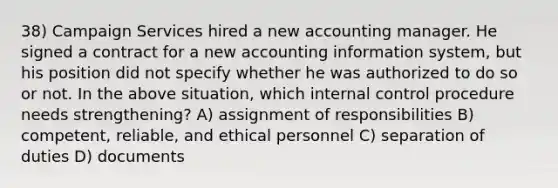 38) Campaign Services hired a new accounting manager. He signed a contract for a new accounting information system, but his position did not specify whether he was authorized to do so or not. In the above situation, which internal control procedure needs strengthening? A) assignment of responsibilities B) competent, reliable, and ethical personnel C) separation of duties D) documents