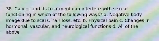 38. Cancer and its treatment can interfere with sexual functioning in which of the following ways? a. Negative body image due to scars, hair loss, etc. b. Physical pain c. Changes in hormonal, vascular, and neurological functions d. All of the above