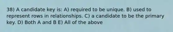 38) A candidate key is: A) required to be unique. B) used to represent rows in relationships. C) a candidate to be the primary key. D) Both A and B E) All of the above