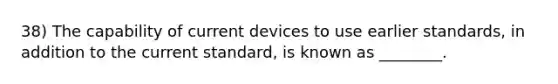 38) The capability of current devices to use earlier standards, in addition to the current standard, is known as ________.