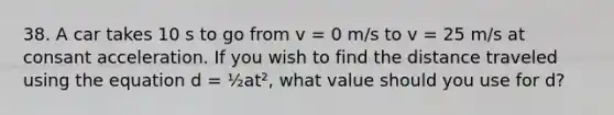 38. A car takes 10 s to go from v = 0 m/s to v = 25 m/s at consant acceleration. If you wish to find the distance traveled using the equation d = ½at², what value should you use for d?