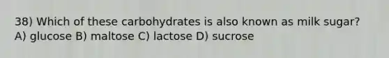 38) Which of these carbohydrates is also known as milk sugar? A) glucose B) maltose C) lactose D) sucrose