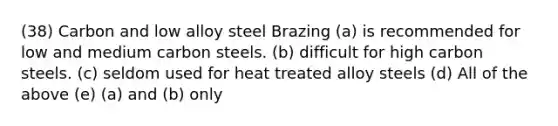 (38) Carbon and low alloy steel Brazing (a) is recommended for low and medium carbon steels. (b) difficult for high carbon steels. (c) seldom used for heat treated alloy steels (d) All of the above (e) (a) and (b) only