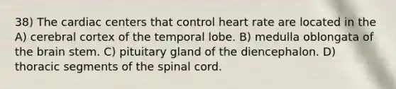 38) The cardiac centers that control heart rate are located in the A) cerebral cortex of the temporal lobe. B) medulla oblongata of the brain stem. C) pituitary gland of the diencephalon. D) thoracic segments of the spinal cord.