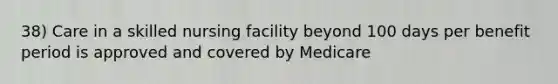 38) Care in a skilled nursing facility beyond 100 days per benefit period is approved and covered by Medicare