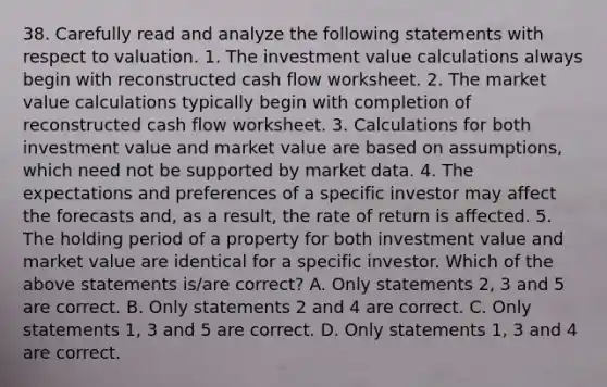 38. Carefully read and analyze the following statements with respect to valuation. 1. The investment value calculations always begin with reconstructed cash flow worksheet. 2. The market value calculations typically begin with completion of reconstructed cash flow worksheet. 3. Calculations for both investment value and market value are based on assumptions, which need not be supported by market data. 4. The expectations and preferences of a specific investor may affect the forecasts and, as a result, the rate of return is affected. 5. The holding period of a property for both investment value and market value are identical for a specific investor. Which of the above statements is/are correct? A. Only statements 2, 3 and 5 are correct. B. Only statements 2 and 4 are correct. C. Only statements 1, 3 and 5 are correct. D. Only statements 1, 3 and 4 are correct.