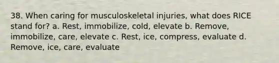 38. When caring for musculoskeletal injuries, what does RICE stand for? a. Rest, immobilize, cold, elevate b. Remove, immobilize, care, elevate c. Rest, ice, compress, evaluate d. Remove, ice, care, evaluate