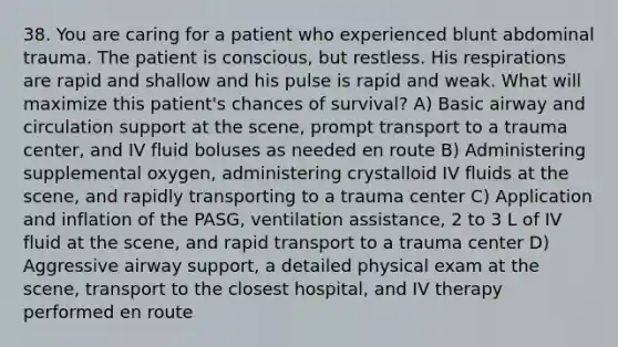 38. You are caring for a patient who experienced blunt abdominal trauma. The patient is conscious, but restless. His respirations are rapid and shallow and his pulse is rapid and weak. What will maximize this patient's chances of survival? A) Basic airway and circulation support at the scene, prompt transport to a trauma center, and IV fluid boluses as needed en route B) Administering supplemental oxygen, administering crystalloid IV fluids at the scene, and rapidly transporting to a trauma center C) Application and inflation of the PASG, ventilation assistance, 2 to 3 L of IV fluid at the scene, and rapid transport to a trauma center D) Aggressive airway support, a detailed physical exam at the scene, transport to the closest hospital, and IV therapy performed en route