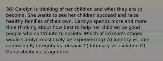 38) Carolyn is thinking of her children and what they are to become. She wants to see her children succeed and raise healthy families of their own. Carolyn spends more and more time thinking about how best to help her children be good people who contribute to society. Which of Erikson's stages would Carolyn most likely be experiencing? A) Identity vs. role confusion B) Integrity vs. despair C) Intimacy vs. isolation D) Generativity vs. stagnation