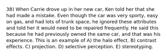 38) When Carrie drove up in her new car, Ken told her that she had made a mistake. Even though the car was very sporty, easy on gas, and had lots of trunk space, he ignored these attributes and told her it would need to be repaired frequently. He said this because he had previously owned the same car, and that was his experience. This is an example of A) the halo effect. B) contrast effects. C) projection. D) selective perception. E) stereotyping.