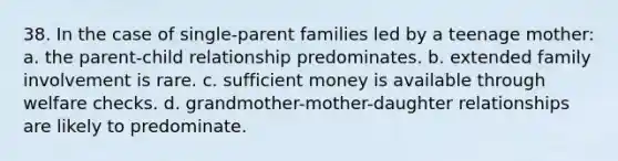 38. In the case of single-parent families led by a teenage mother: a. the parent-child relationship predominates. b. extended family involvement is rare. c. sufficient money is available through welfare checks. d. grandmother-mother-daughter relationships are likely to predominate.