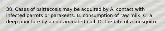 38. Cases of psittacosis may be acquired by A. contact with infected parrots or parakeets. B. consumption of raw milk. C. a deep puncture by a contaminated nail. D. the bite of a mosquito.