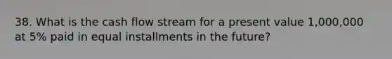 38. What is the cash flow stream for a present value 1,000,000 at 5% paid in equal installments in the future?