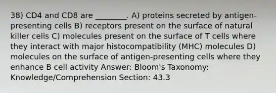 38) CD4 and CD8 are ________. A) proteins secreted by antigen-presenting cells B) receptors present on the surface of natural killer cells C) molecules present on the surface of T cells where they interact with major histocompatibility (MHC) molecules D) molecules on the surface of antigen-presenting cells where they enhance B cell activity Answer: Bloom's Taxonomy: Knowledge/Comprehension Section: 43.3