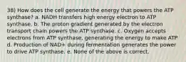 38) How does the cell generate the energy that powers the ATP synthase? a. NADH transfers high energy electron to ATP synthase. b. The proton gradient generated by the electron transport chain powers the ATP synthase. c. Oxygen accepts electrons from ATP synthase, generating the energy to make ATP d. Production of NAD+ during fermentation generates the power to drive ATP synthase. e. None of the above is correct.