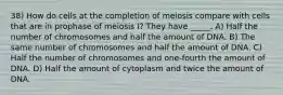 38) How do cells at the completion of meiosis compare with cells that are in prophase of meiosis I? They have _____. A) Half the number of chromosomes and half the amount of DNA. B) The same number of chromosomes and half the amount of DNA. C) Half the number of chromosomes and one-fourth the amount of DNA. D) Half the amount of cytoplasm and twice the amount of DNA.