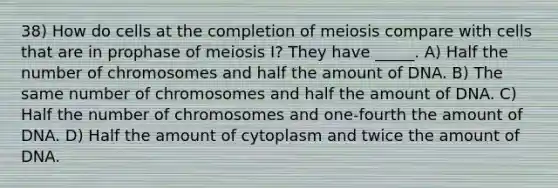 38) How do cells at the completion of meiosis compare with cells that are in prophase of meiosis I? They have _____. A) Half the number of chromosomes and half the amount of DNA. B) The same number of chromosomes and half the amount of DNA. C) Half the number of chromosomes and one-fourth the amount of DNA. D) Half the amount of cytoplasm and twice the amount of DNA.