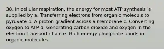 38. In cellular respiration, the energy for most ATP synthesis is supplied by a. Transferring electrons from organic moleculs to pyruvate b. A proton gradient across a membrane c. Converting oxygen to ATP d. Generating carbon dioxide and oxygen in the electron transport chain e. High energy phosphate bonds in organic molecules.